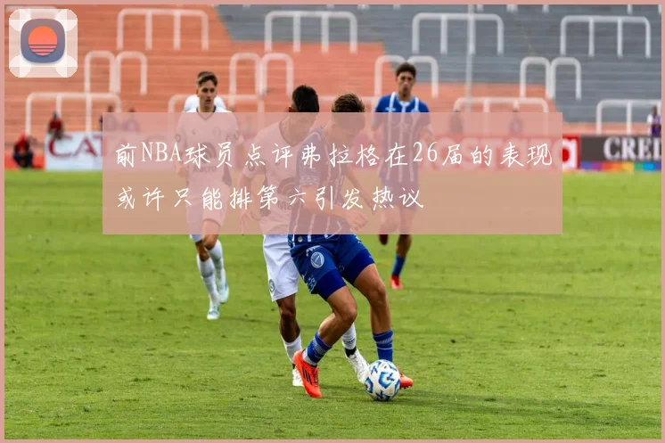 前NBA球员点评弗拉格在26届的表现或许只能排第六引发热议