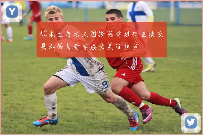 AC米兰与尤文图斯或将进行互换交易加蒂与奇克成为关注焦点