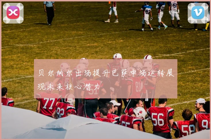 贝尔纳尔出场提升巴萨中场运转展现未来核心潜力