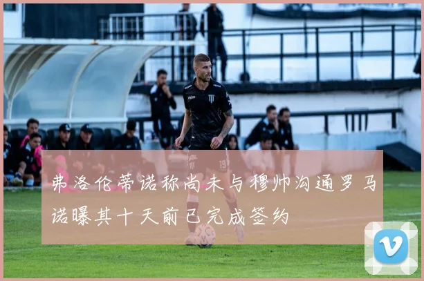 弗洛伦蒂诺称尚未与穆帅沟通罗马诺曝其十天前已完成签约