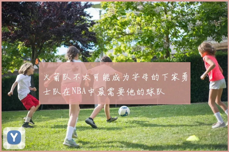 火箭队不太可能成为字母的下家勇士队在NBA中最需要他的球队