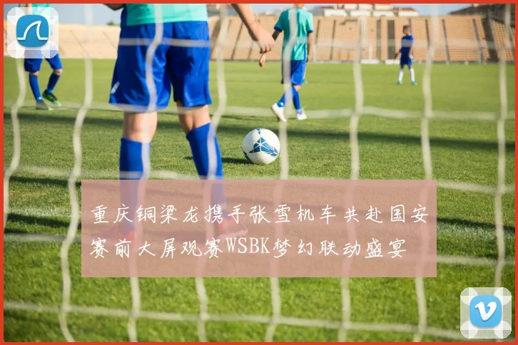 重庆铜梁龙携手张雪机车共赴国安赛前大屏观赛WSBK梦幻联动盛宴