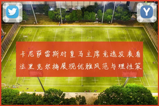 卡尼萨雷斯对皇马主席竞选发表看法里克尔梅展现优雅风范与理性策略