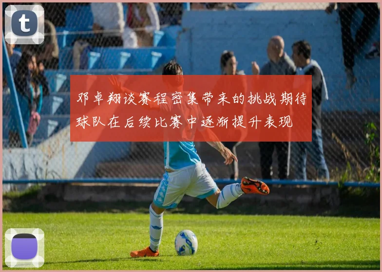 邓卓翔谈赛程密集带来的挑战期待球队在后续比赛中逐渐提升表现