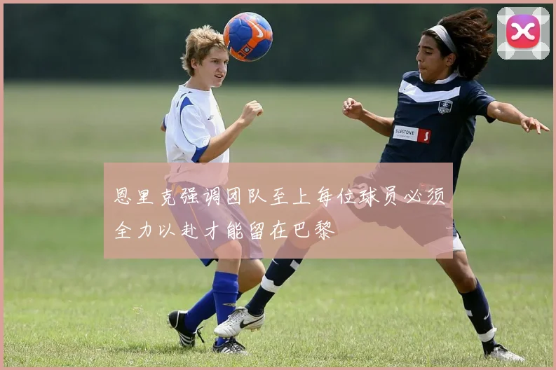 恩里克强调团队至上每位球员必须全力以赴才能留在巴黎