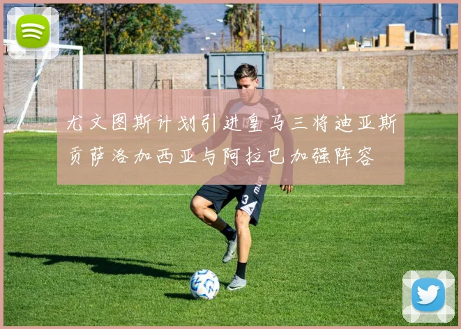 尤文图斯计划引进皇马三将迪亚斯贡萨洛加西亚与阿拉巴加强阵容