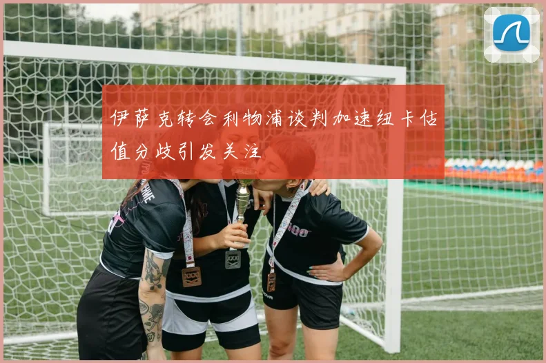 伊萨克转会利物浦谈判加速纽卡估值分歧引发关注