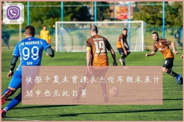 快船今夏未曾追求杰伦布朗未来计划中也无此打算